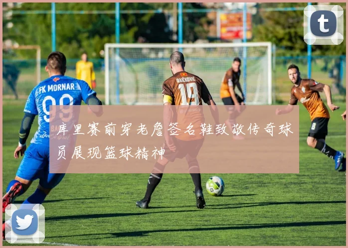 库里赛前穿老詹签名鞋致敬传奇球员展现篮球精神