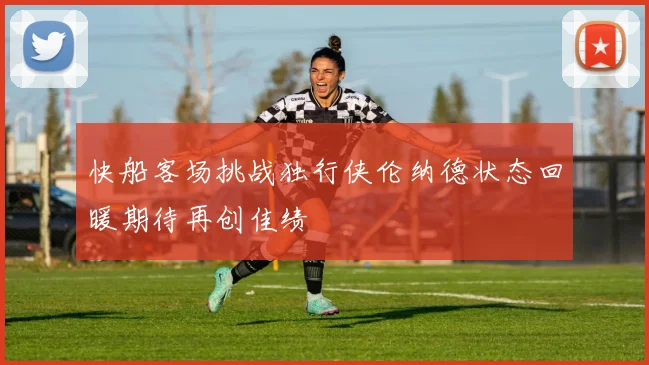 快船客场挑战独行侠伦纳德状态回暖期待再创佳绩