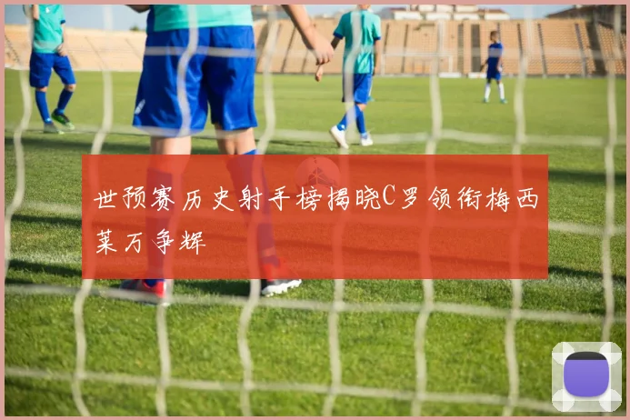 世预赛历史射手榜揭晓C罗领衔梅西莱万争辉