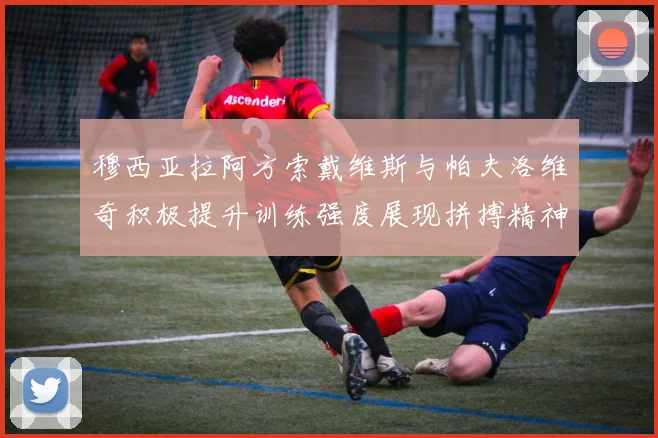 穆西亚拉阿方索戴维斯与帕夫洛维奇积极提升训练强度展现拼搏精神