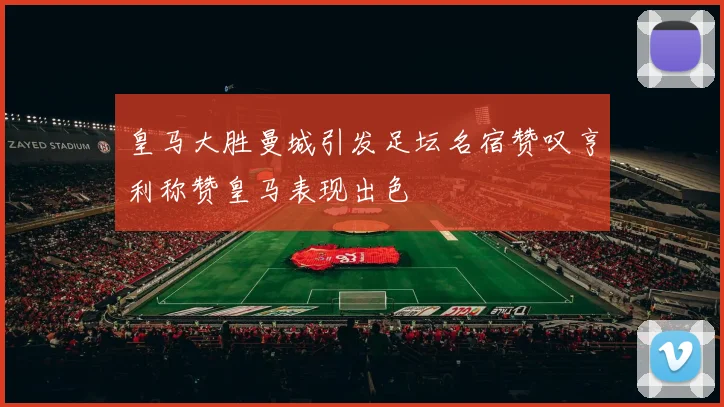 皇马大胜曼城引发足坛名宿赞叹亨利称赞皇马表现出色