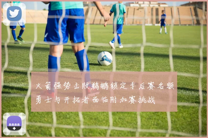 火箭强势击败鹈鹕锁定季后赛名额勇士与开拓者面临附加赛挑战
