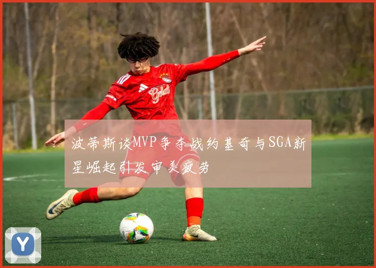 波蒂斯谈MVP争夺战约基奇与SGA新星崛起引发审美疲劳