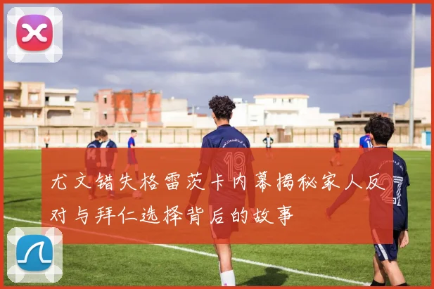 尤文错失格雷茨卡内幕揭秘家人反对与拜仁选择背后的故事
