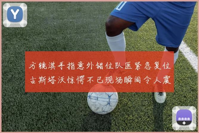 方镜淇手指意外错位队医紧急复位古斯塔沃惊愕不已现场瞬间令人震惊