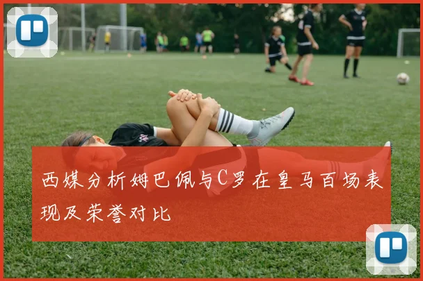 西媒分析姆巴佩与C罗在皇马百场表现及荣誉对比