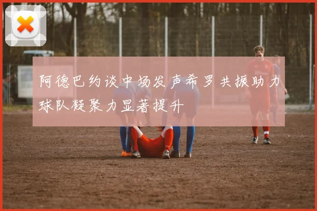 阿德巴约谈中场发声希罗共振助力球队凝聚力显著提升